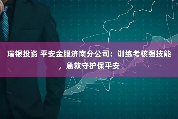 瑞银投资 平安金服济南分公司：训练考核强技能，急救守护保平安