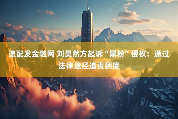 速配发金融网 刘昊然方起诉“黑粉”侵权：通过法律途径追责到底