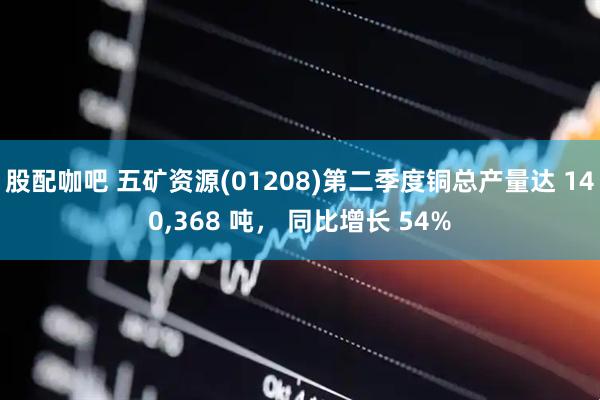 股配咖吧 五矿资源(01208)第二季度铜总产量达 140,368 吨， 同比增长 54%