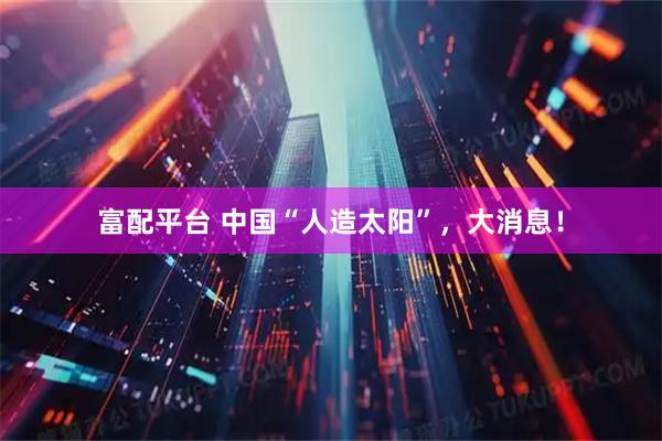 富配平台 中国“人造太阳”，大消息！