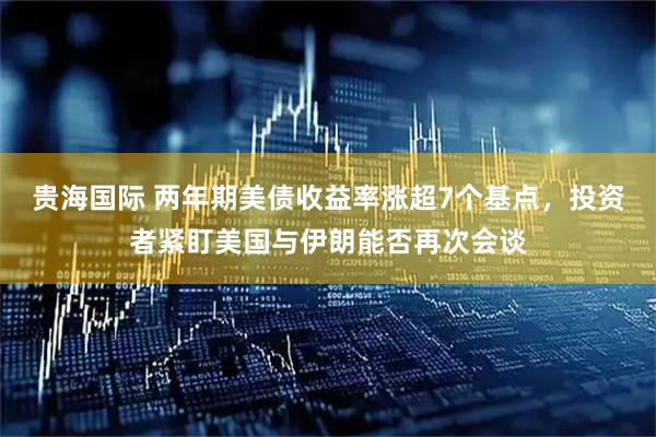贵海国际 两年期美债收益率涨超7个基点，投资者紧盯美国与伊朗能否再次会谈
