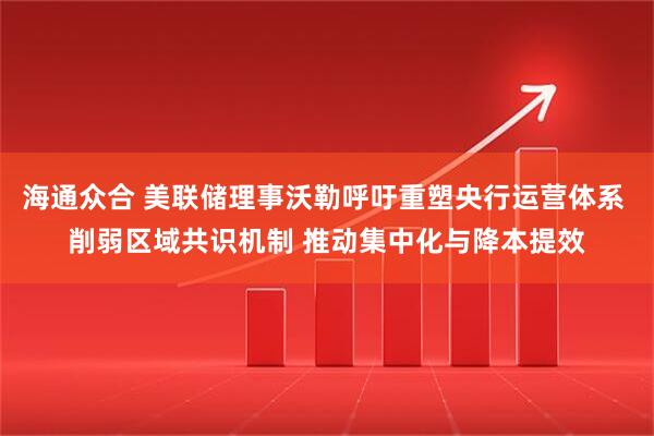 海通众合 美联储理事沃勒呼吁重塑央行运营体系 削弱区域共识机制 推动集中化与降本提效