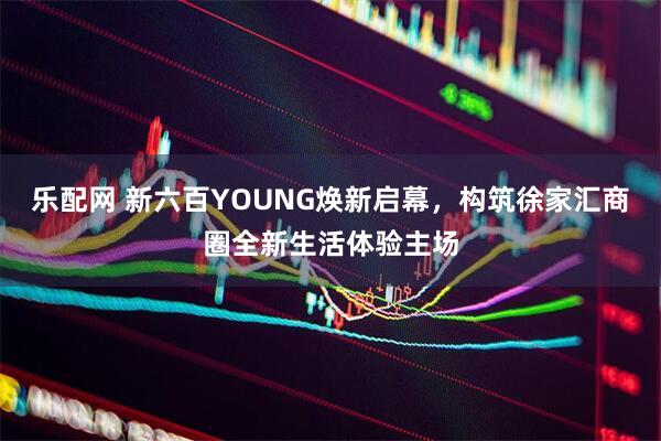 乐配网 新六百YOUNG焕新启幕，构筑徐家汇商圈全新生活体验主场