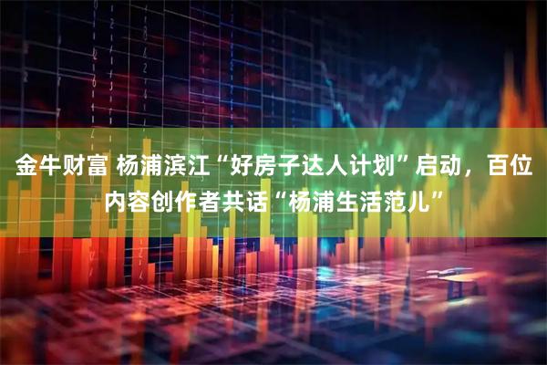金牛财富 杨浦滨江“好房子达人计划”启动，百位内容创作者共话“杨浦生活范儿”