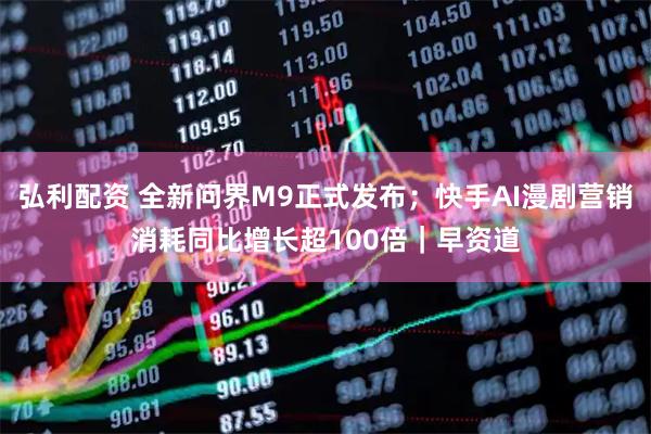 弘利配资 全新问界M9正式发布；快手AI漫剧营销消耗同比增长超100倍｜早资道