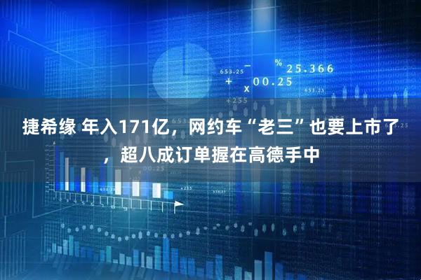 捷希缘 年入171亿，网约车“老三”也要上市了，超八成订单握在高德手中
