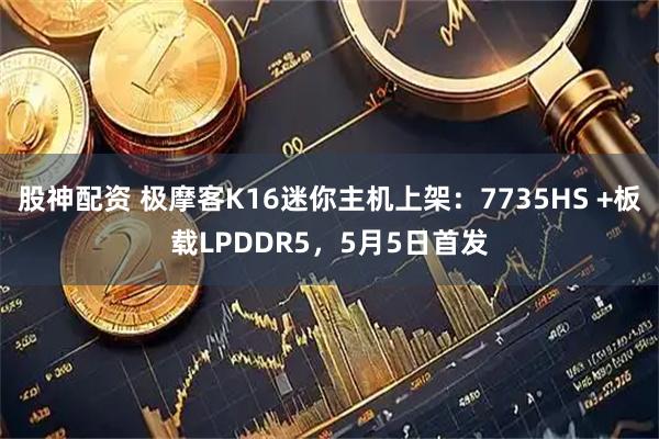 股神配资 极摩客K16迷你主机上架：7735HS +板载LPDDR5，5月5日首发