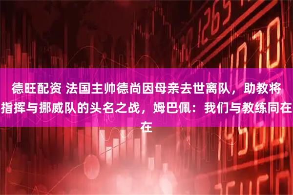 德旺配资 法国主帅德尚因母亲去世离队，助教将指挥与挪威队的头名之战，姆巴佩：我们与教练同在