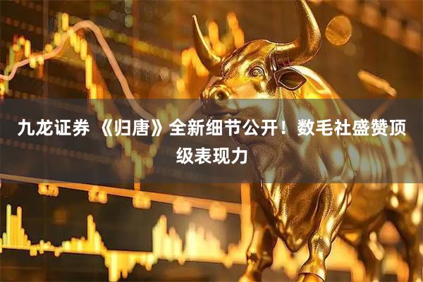 九龙证券 《归唐》全新细节公开！数毛社盛赞顶级表现力