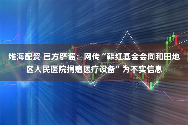 维海配资 官方辟谣：网传“韩红基金会向和田地区人民医院捐赠医疗设备”为不实信息